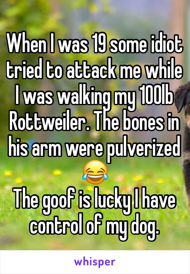 When I was 19 some idiot tried to attack me while I was walking my 100lb Rottweiler. The bones in his arm were pulverized 😂
The goof is lucky I have control of my dog. 