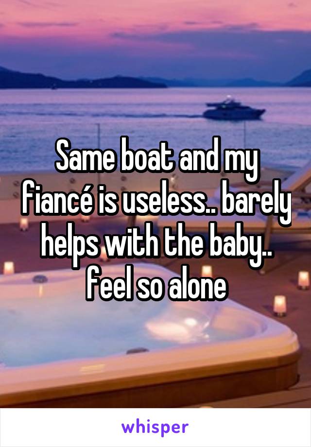 Same boat and my fiancé is useless.. barely helps with the baby.. feel so alone