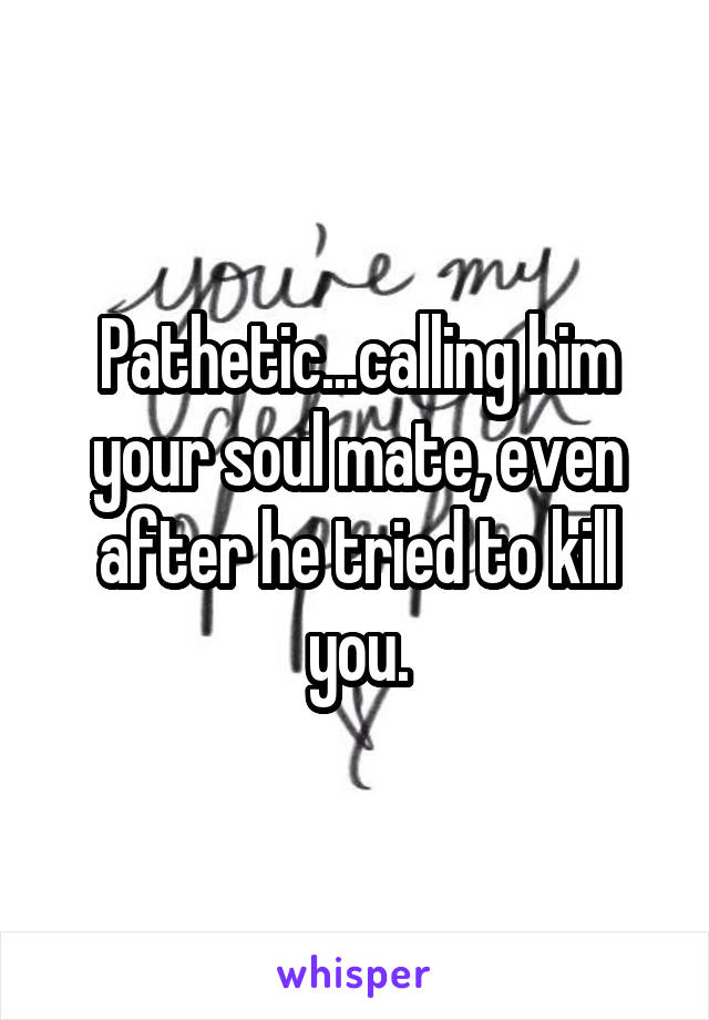 Pathetic...calling him your soul mate, even after he tried to kill you.