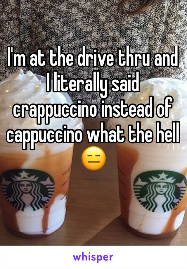 I'm at the drive thru and I literally said crappuccino instead of cappuccino what the hell 😑