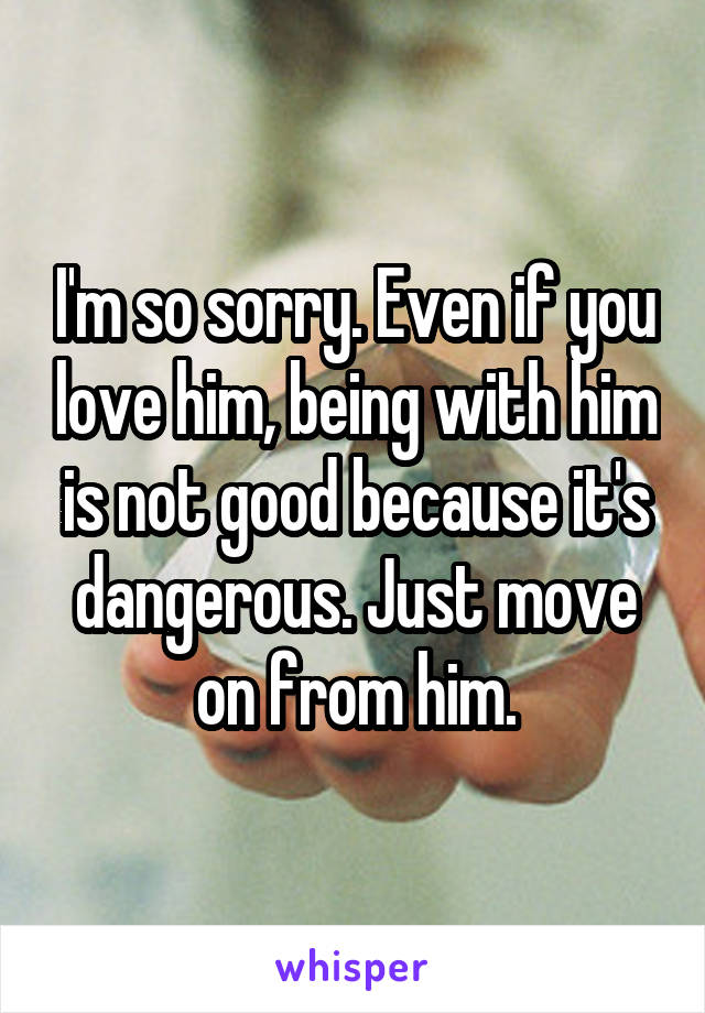 I'm so sorry. Even if you love him, being with him is not good because it's dangerous. Just move on from him.