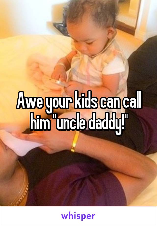 Awe your kids can call him "uncle daddy!"