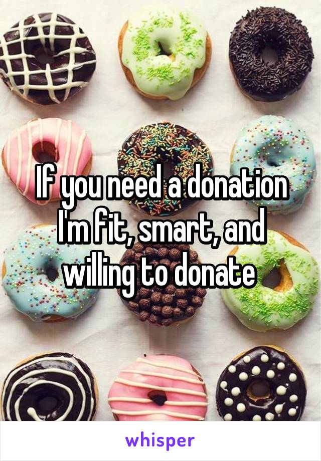If you need a donation I'm fit, smart, and willing to donate 