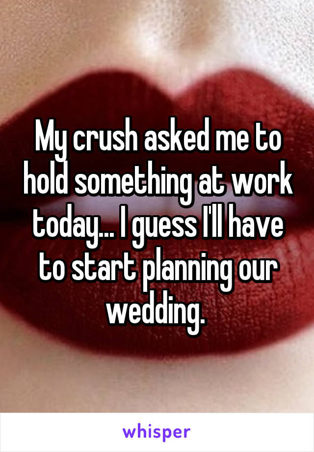 My crush asked me to hold something at work today... I guess I'll have to start planning our wedding. 