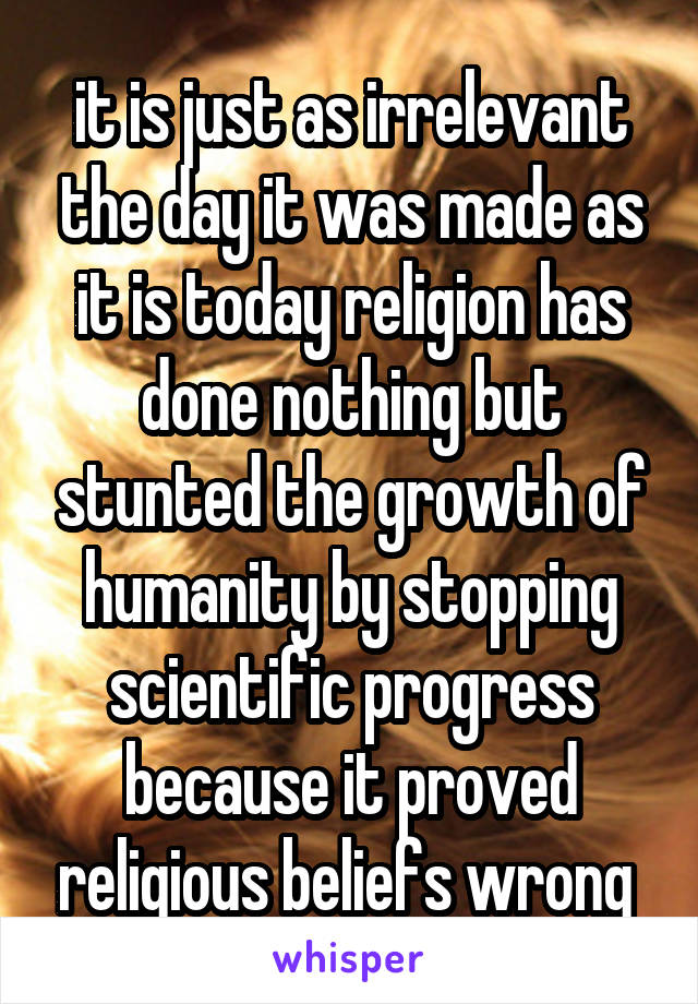 it is just as irrelevant the day it was made as it is today religion has done nothing but stunted the growth of humanity by stopping scientific progress because it proved religious beliefs wrong 