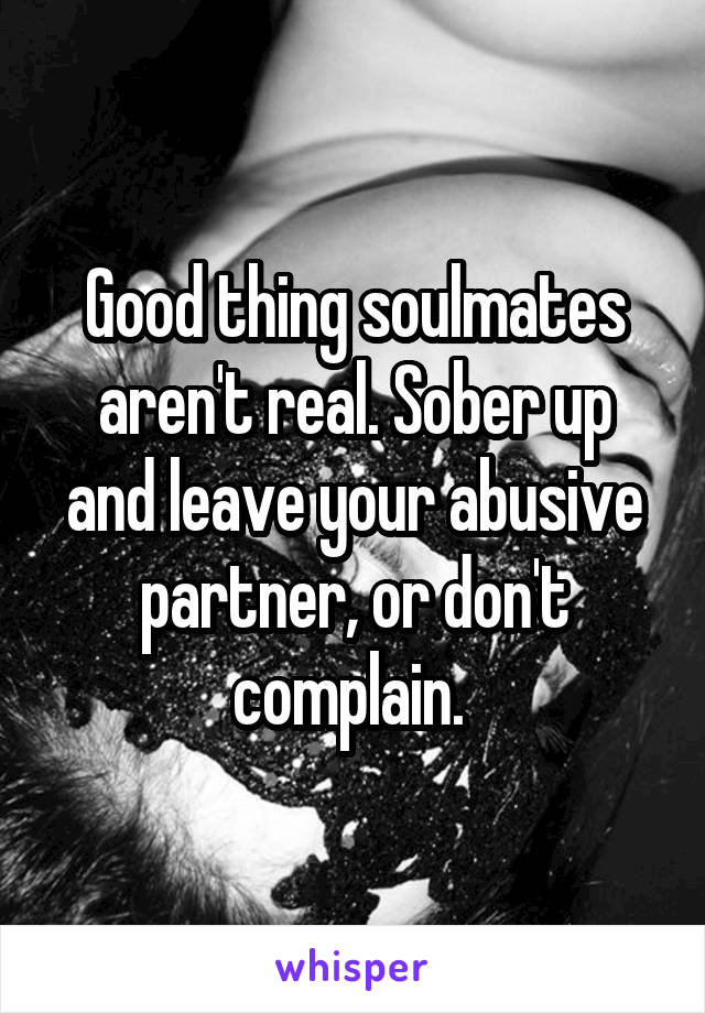 Good thing soulmates aren't real. Sober up and leave your abusive partner, or don't complain. 