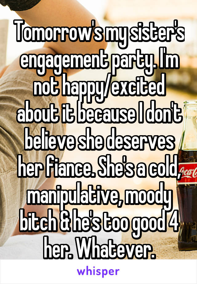 Tomorrow's my sister's engagement party. I'm not happy/excited about it because I don't believe she deserves her fiance. She's a cold, manipulative, moody bitch & he's too good 4 her. Whatever.