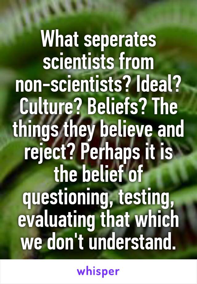 What seperates scientists from non-scientists? Ideal? Culture? Beliefs? The things they believe and reject? Perhaps it is the belief of questioning, testing, evaluating that which we don't understand.