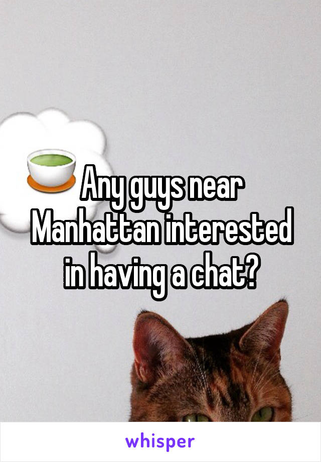 Any guys near Manhattan interested in having a chat?