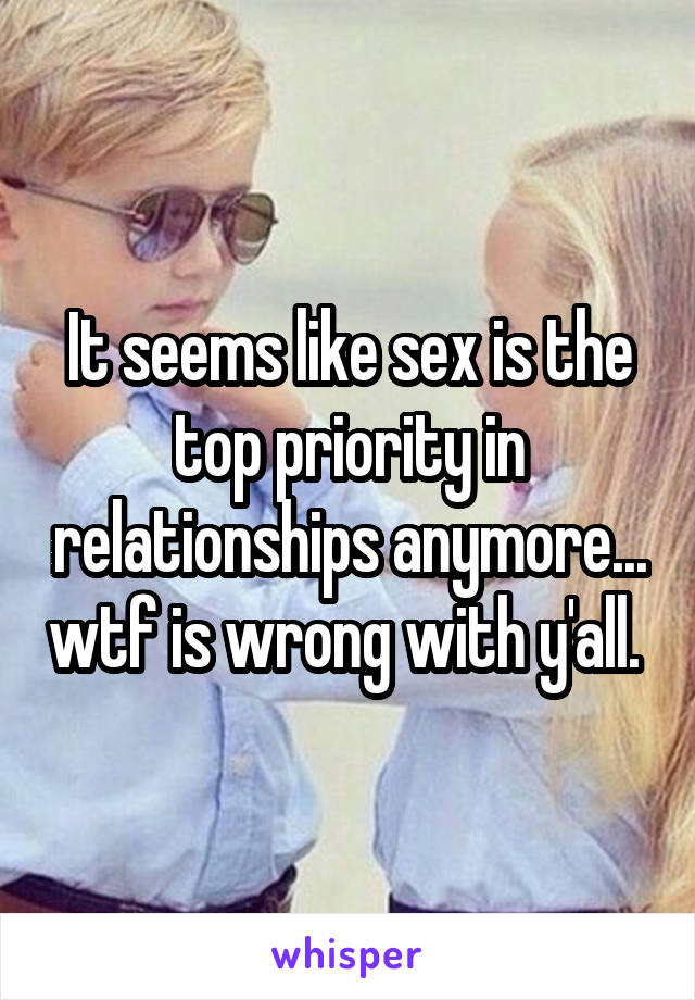 It seems like sex is the top priority in relationships anymore... wtf is wrong with y'all. 