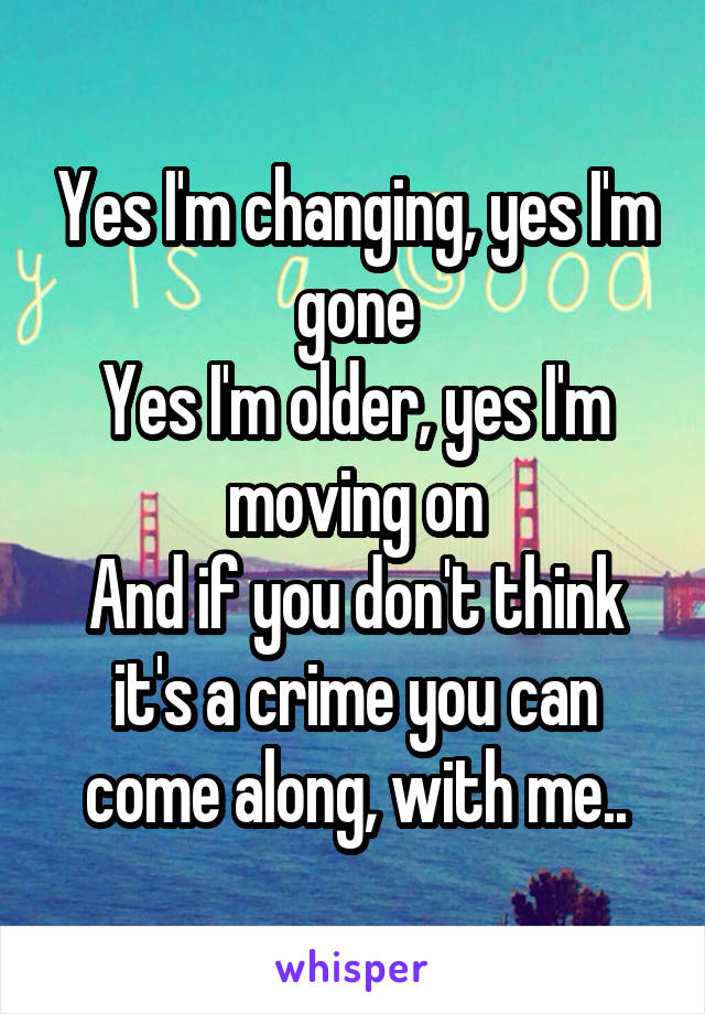 Yes I'm changing, yes I'm gone
Yes I'm older, yes I'm moving on
And if you don't think it's a crime you can come along, with me..