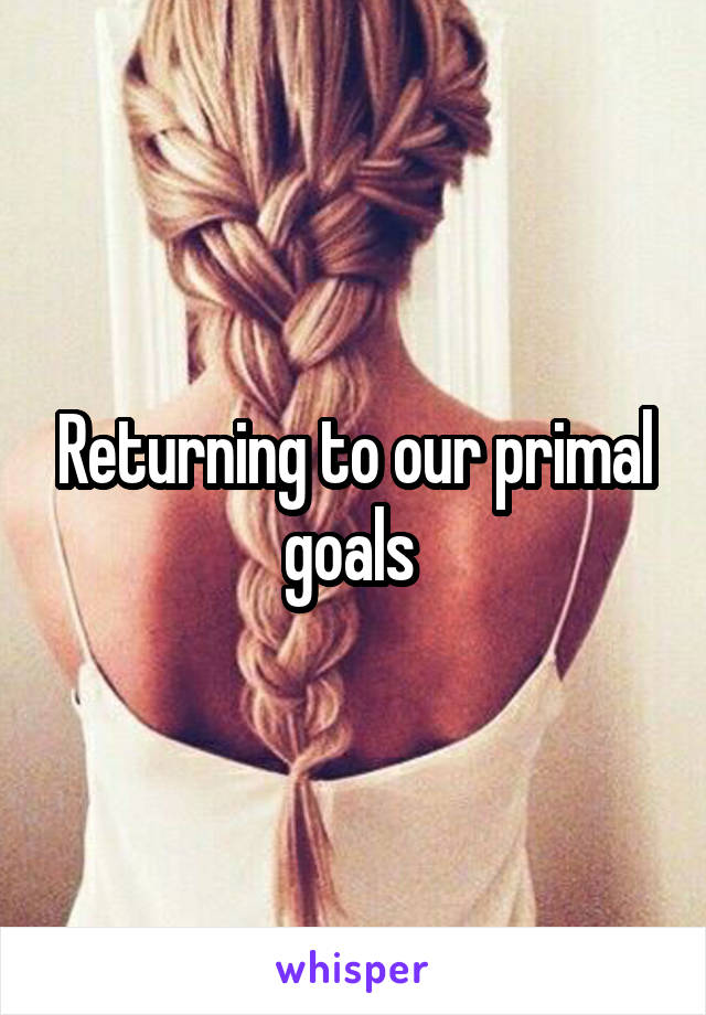 Returning to our primal goals 