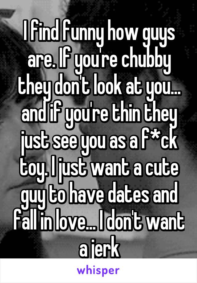 I find funny how guys are. If you're chubby they don't look at you... and if you're thin they just see you as a f*ck toy. I just want a cute guy to have dates and fall in love... I don't want a jerk