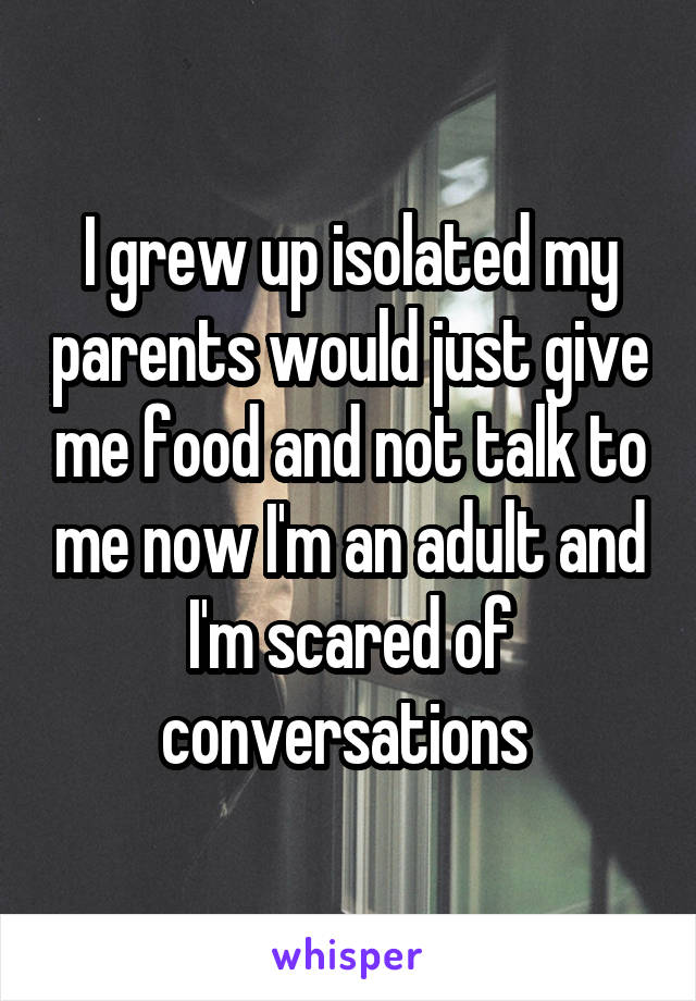 I grew up isolated my parents would just give me food and not talk to me now I'm an adult and I'm scared of conversations 