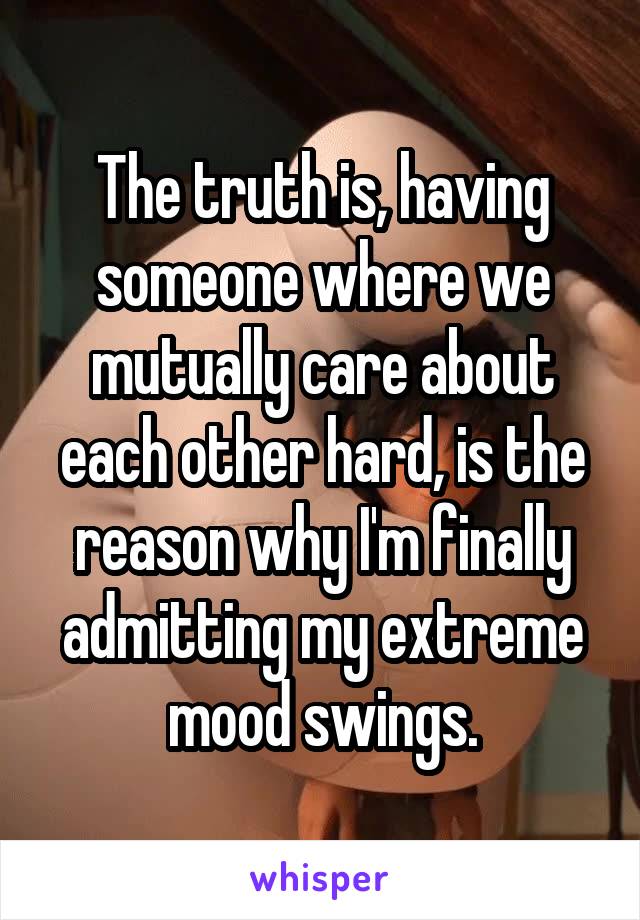 The truth is, having someone where we mutually care about each other hard, is the reason why I'm finally admitting my extreme mood swings.
