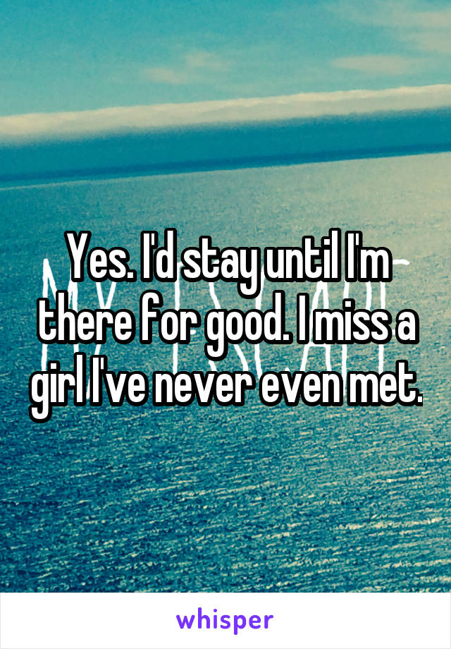 Yes. I'd stay until I'm there for good. I miss a girl I've never even met.
