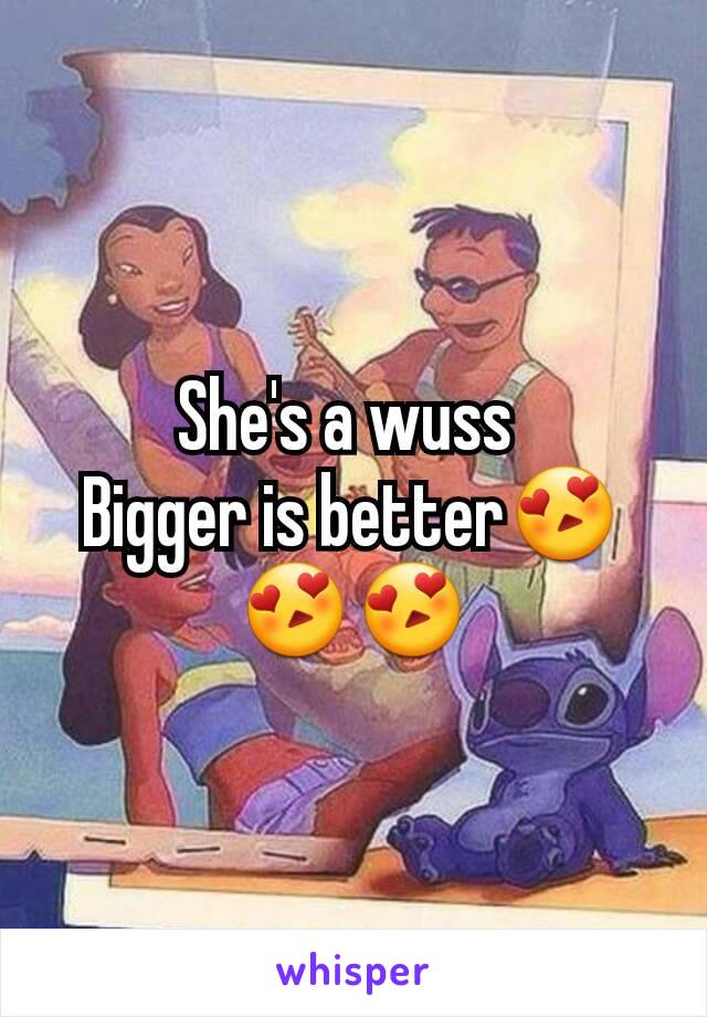 She's a wuss 
Bigger is better😍😍😍