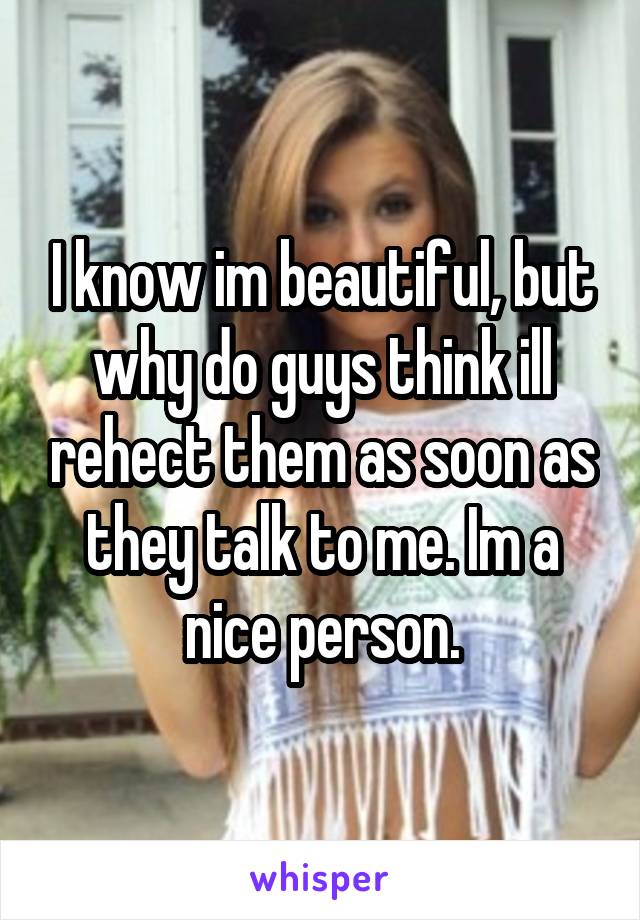 I know im beautiful, but why do guys think ill rehect them as soon as they talk to me. Im a nice person.