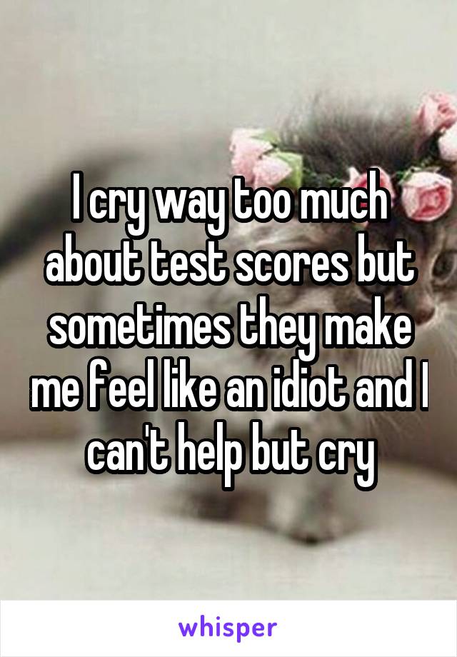 I cry way too much about test scores but sometimes they make me feel like an idiot and I can't help but cry