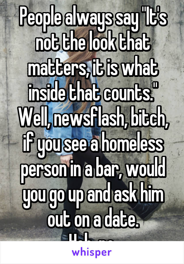 People always say "It's not the look that matters, it is what inside that counts."
Well, newsflash, bitch, if you see a homeless person in a bar, would you go up and ask him out on a date.
Heh, no.