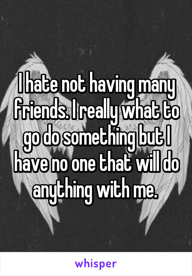 I hate not having many friends. I really what to go do something but I have no one that will do anything with me. 