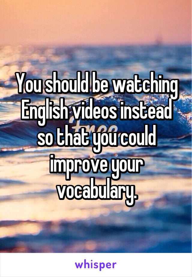 You should be watching English videos instead so that you could improve your vocabulary.