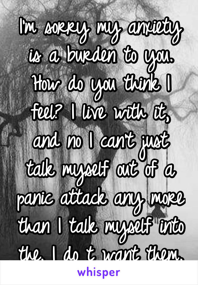 I'm sorry my anxiety is a burden to you. How do you think I feel? I live with it, and no I can't just talk myself out of a panic attack any more than I talk myself into the. I do t want them.