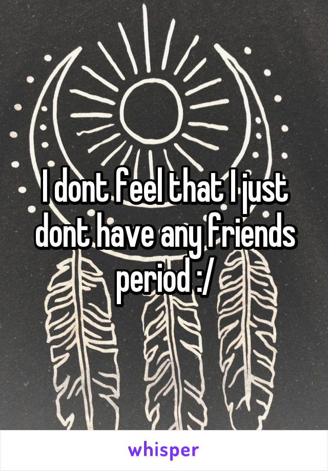 I dont feel that I just dont have any friends period :/