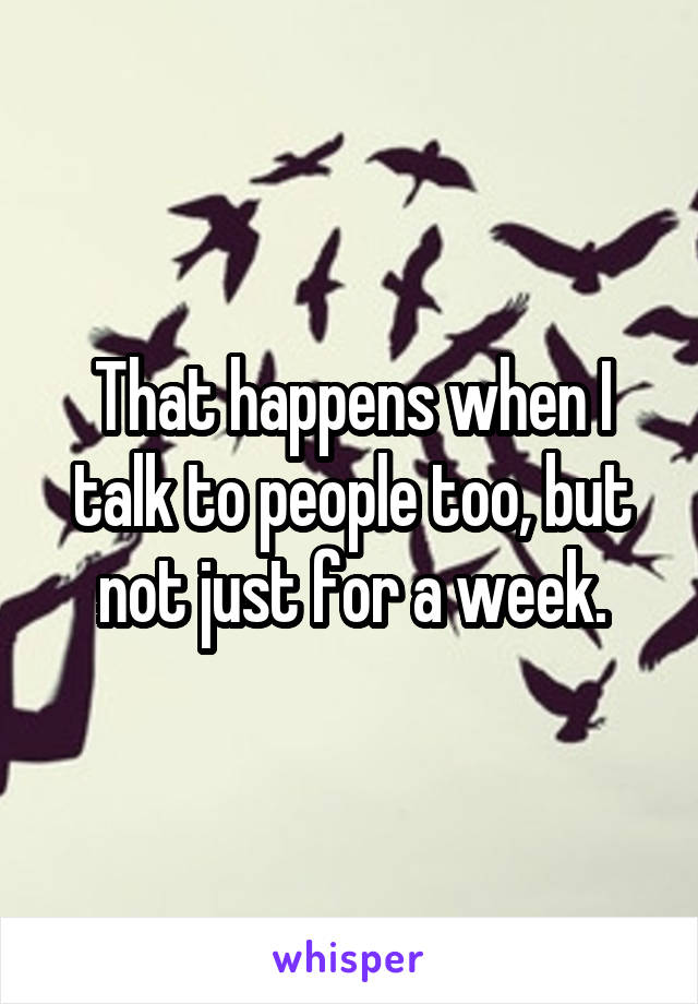 That happens when I talk to people too, but not just for a week.