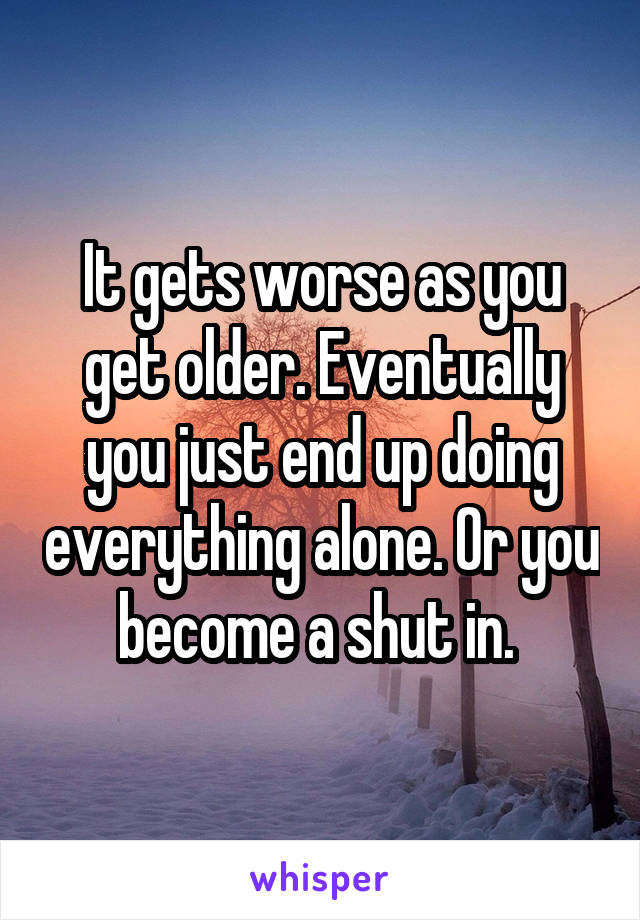It gets worse as you get older. Eventually you just end up doing everything alone. Or you become a shut in. 