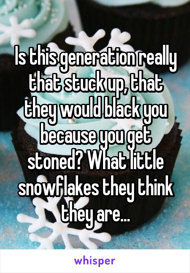 Is this generation really that stuck up, that they would black you because you get stoned? What little snowflakes they think they are...