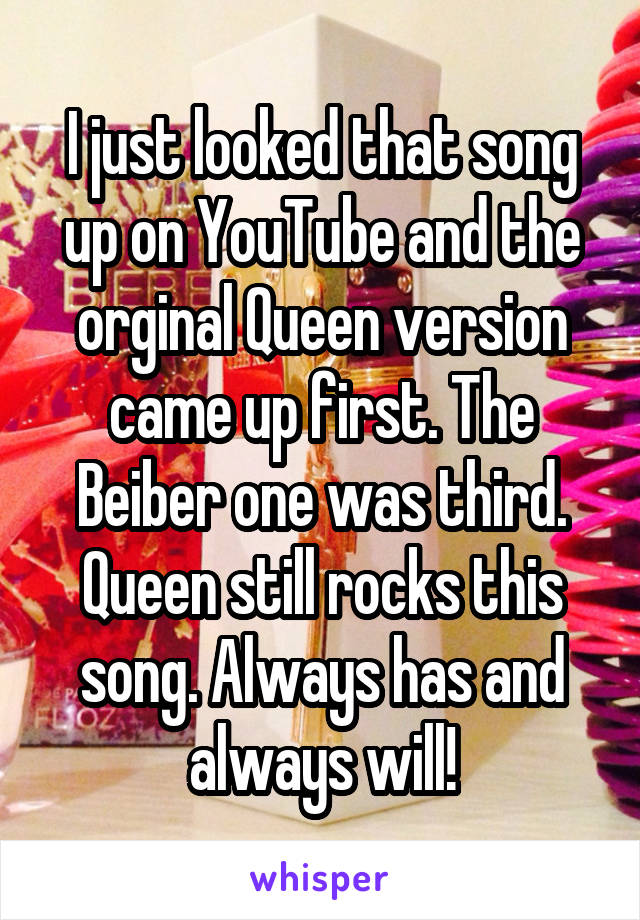 I just looked that song up on YouTube and the orginal Queen version came up first. The Beiber one was third. Queen still rocks this song. Always has and always will!