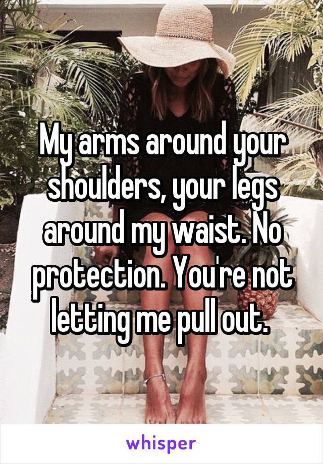 My arms around your shoulders, your legs around my waist. No protection. You're not letting me pull out. 