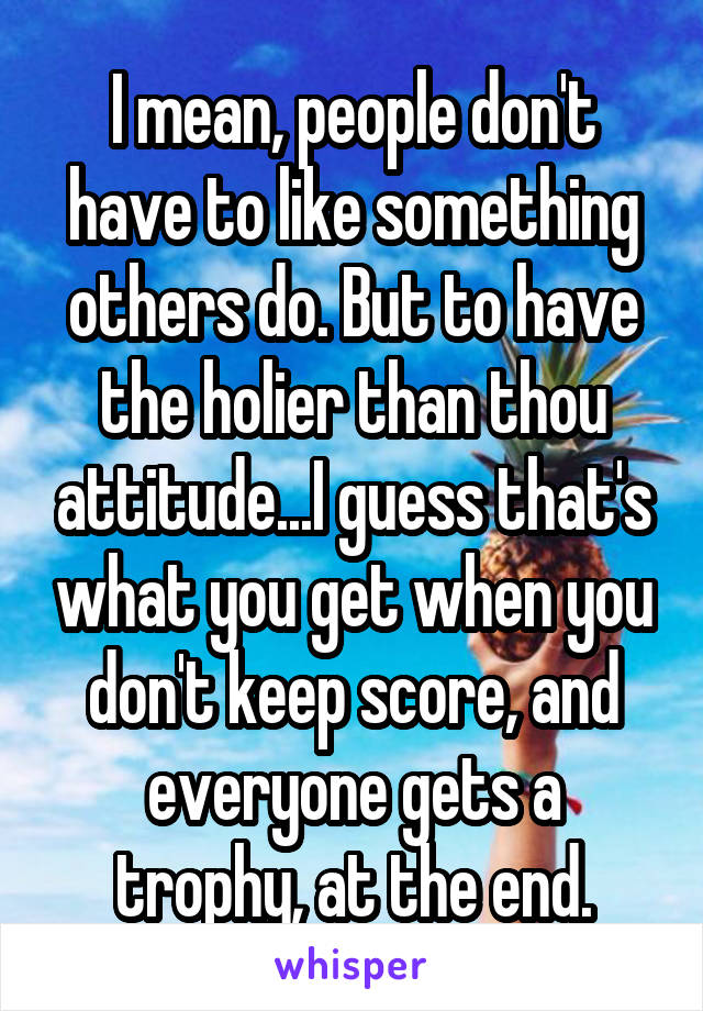 I mean, people don't have to like something others do. But to have the holier than thou attitude...I guess that's what you get when you don't keep score, and everyone gets a trophy, at the end.