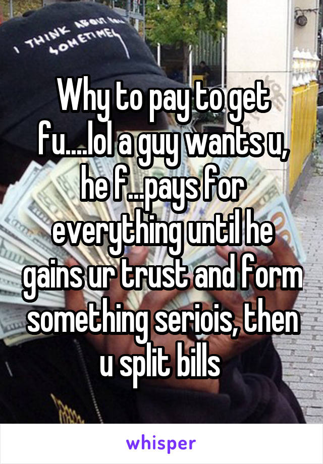 Why to pay to get fu....lol a guy wants u, he f...pays for everything until he gains ur trust and form something seriois, then u split bills 