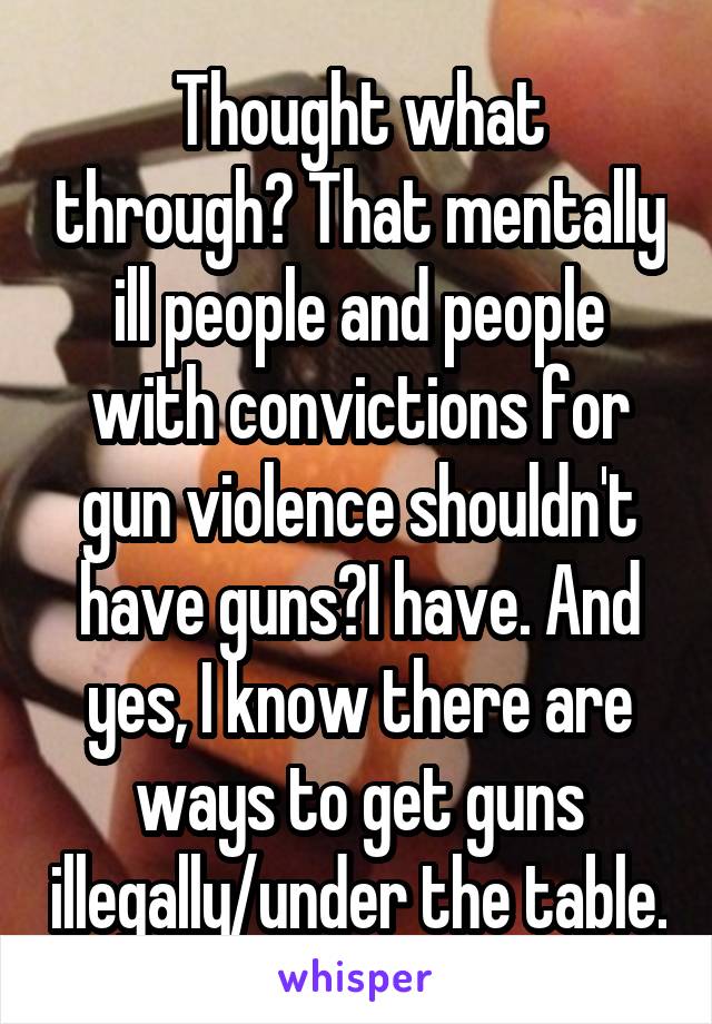 Thought what through? That mentally ill people and people with convictions for gun violence shouldn't have guns?I have. And yes, I know there are ways to get guns illegally/under the table.