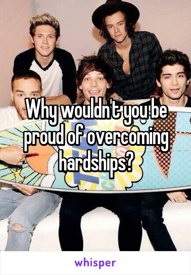 Why wouldn't you be proud of overcoming hardships?