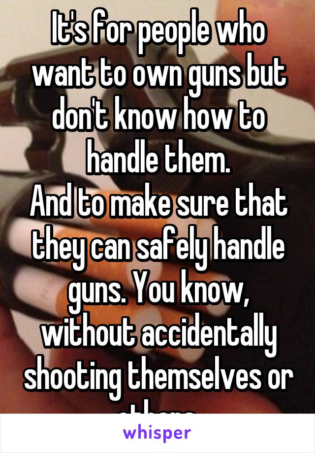 It's for people who want to own guns but don't know how to handle them.
And to make sure that they can safely handle guns. You know, without accidentally shooting themselves or others.