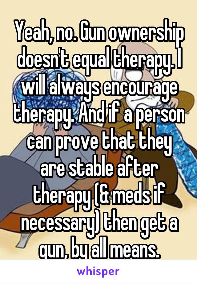 Yeah, no. Gun ownership doesn't equal therapy. I will always encourage therapy. And if a person can prove that they are stable after therapy (& meds if necessary) then get a gun, by all means.