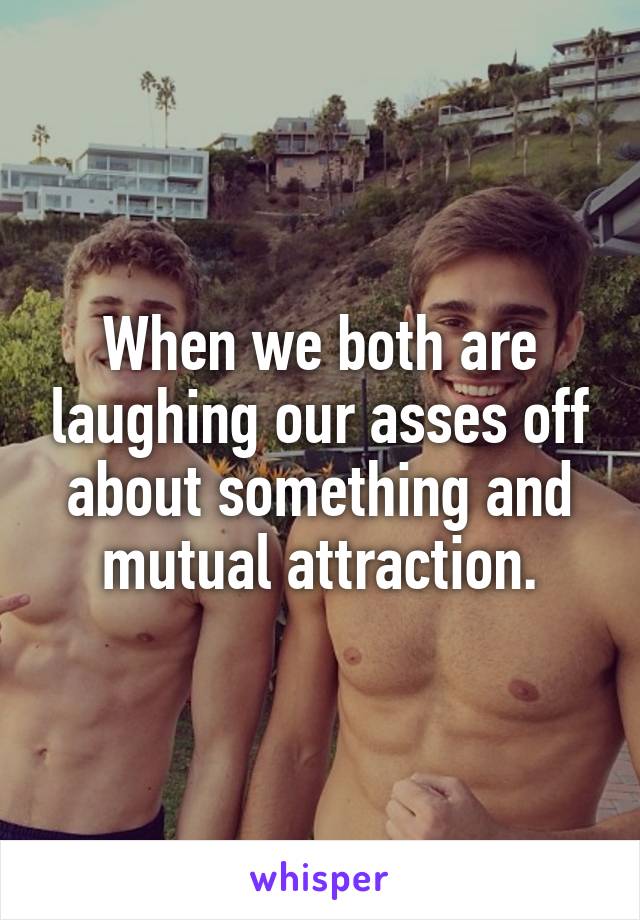 When we both are laughing our asses off about something and mutual attraction.