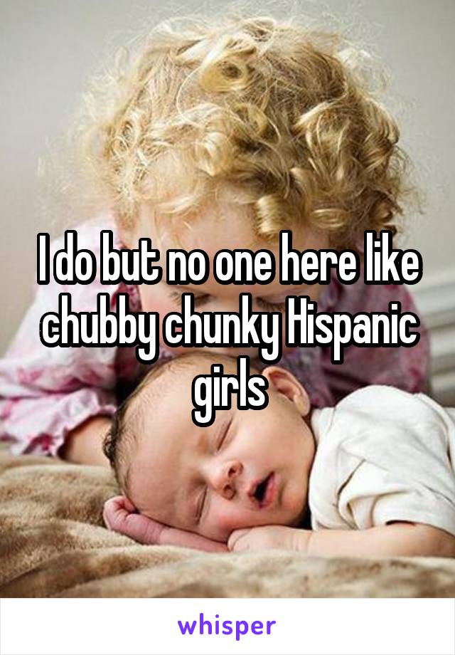 I do but no one here like chubby chunky Hispanic girls