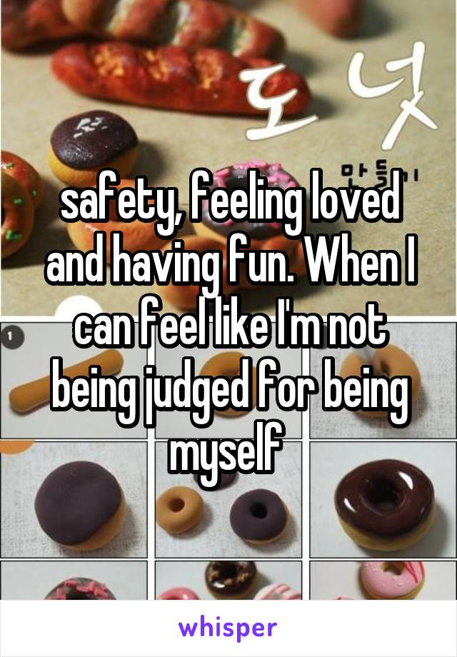 safety, feeling loved
and having fun. When I can feel like I'm not being judged for being myself 