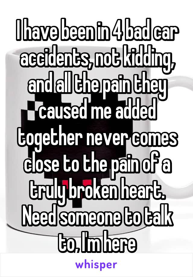 I have been in 4 bad car accidents, not kidding, and all the pain they caused me added together never comes close to the pain of a truly broken heart. Need someone to talk to, I'm here