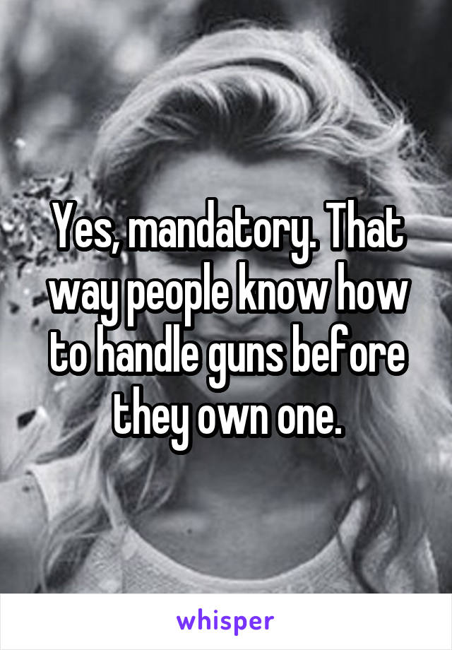 Yes, mandatory. That way people know how to handle guns before they own one.