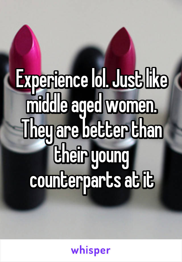 Experience lol. Just like middle aged women. They are better than their young counterparts at it