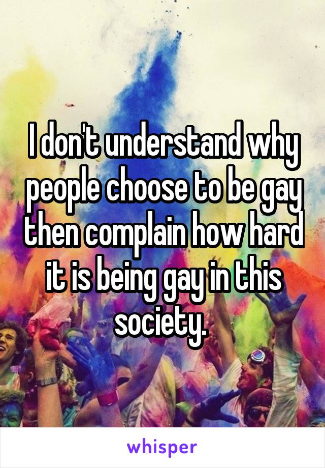 I don't understand why people choose to be gay then complain how hard it is being gay in this society. 
