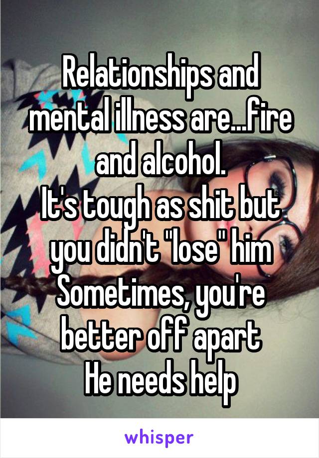 Relationships and mental illness are...fire and alcohol.
It's tough as shit but you didn't "lose" him
Sometimes, you're better off apart
He needs help