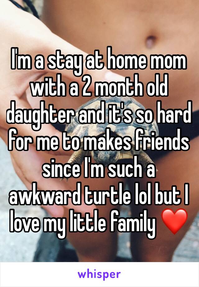 I'm a stay at home mom with a 2 month old daughter and it's so hard for me to makes friends since I'm such a awkward turtle lol but I love my little family ❤