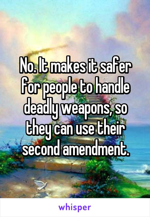 No. It makes it safer for people to handle deadly weapons, so they can use their second amendment.