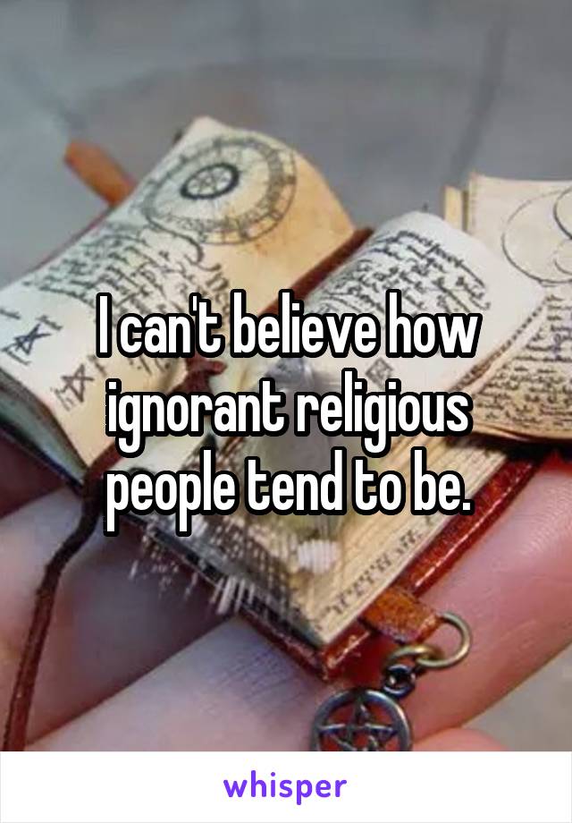 I can't believe how ignorant religious people tend to be.